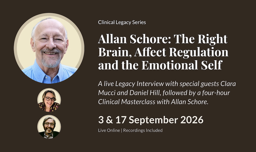 Clinical Legacy Series. Allan Schore: The Right Brain, Affect Regulation and the Emotional Self. A live Legacy Interview with special guests Clara Mucci and Daniel Hill, followed by a four-hour Clinical Masterclass with Allan Schore. 3 & 17 September 2026. Live Online. Recordings Included